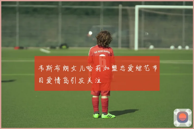 韦斯布朗女儿哈莉加盟恋爱综艺节目爱情岛引发关注