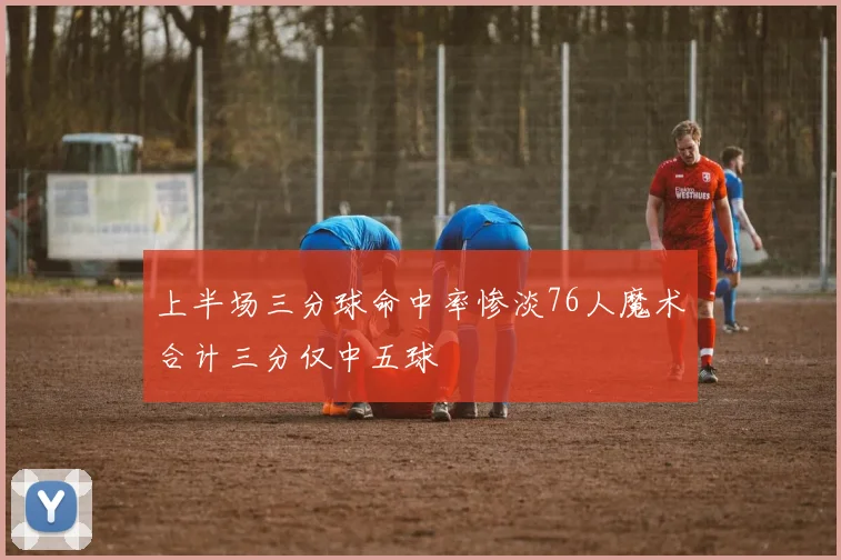 上半场三分球命中率惨淡76人魔术合计三分仅中五球
