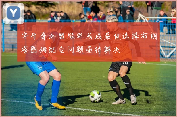 字母哥加盟绿军或成最佳选择布朗塔图姆配合问题亟待解决
