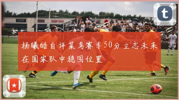杨曦皓自评菜鸟赛季50分立志未来在国家队中稳固位置