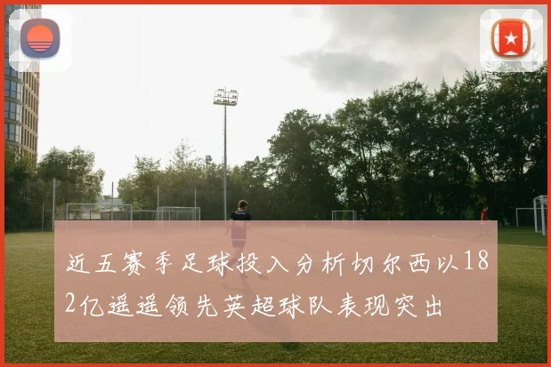 近五赛季足球投入分析切尔西以182亿遥遥领先英超球队表现突出