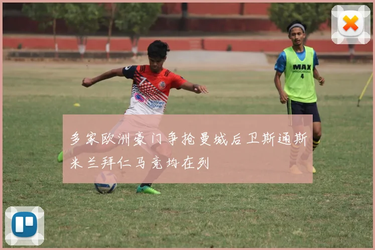 多家欧洲豪门争抢曼城后卫斯通斯米兰拜仁马竞均在列