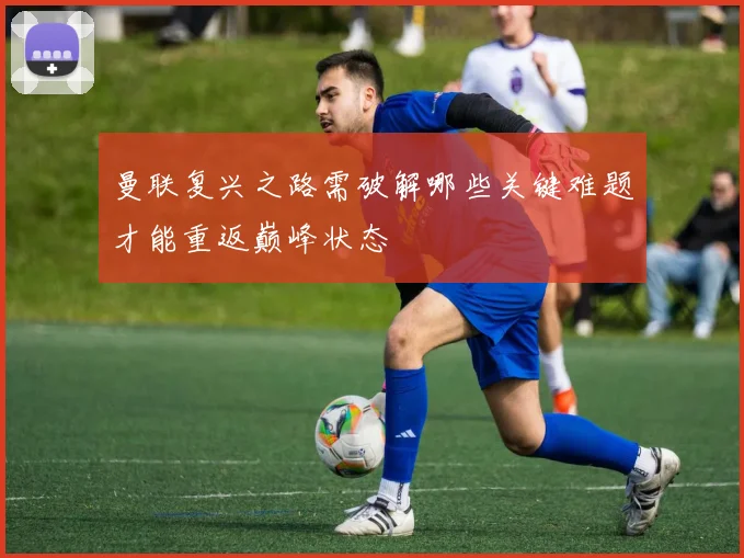 曼联复兴之路需破解哪些关键难题才能重返巅峰状态
