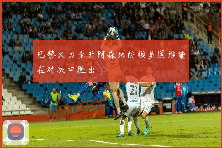 巴黎火力全开阿森纳防线坚固谁能在对决中胜出