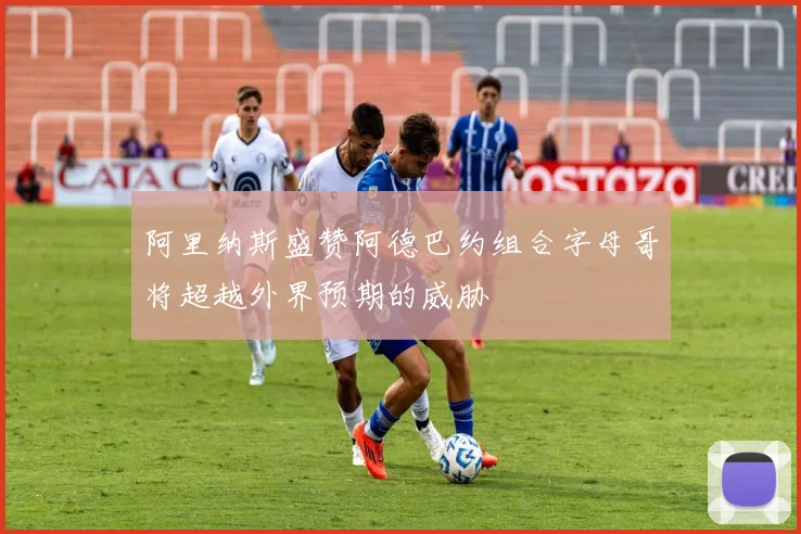 阿里纳斯盛赞阿德巴约组合字母哥将超越外界预期的威胁