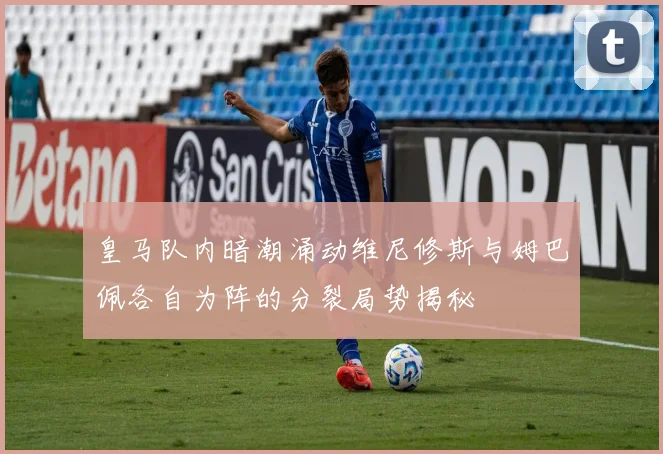 皇马队内暗潮涌动维尼修斯与姆巴佩各自为阵的分裂局势揭秘